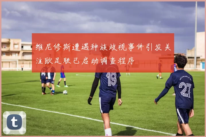 维尼修斯遭遇种族歧视事件引发关注欧足联已启动调查程序