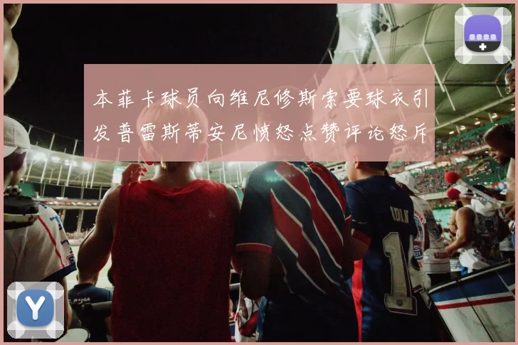 本菲卡球员向维尼修斯索要球衣引发普雷斯蒂安尼愤怒点赞评论怒斥队友