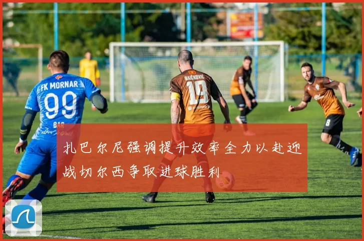 扎巴尔尼强调提升效率全力以赴迎战切尔西争取进球胜利