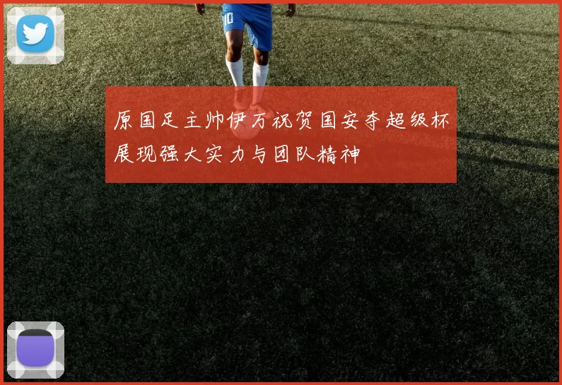 原国足主帅伊万祝贺国安夺超级杯展现强大实力与团队精神