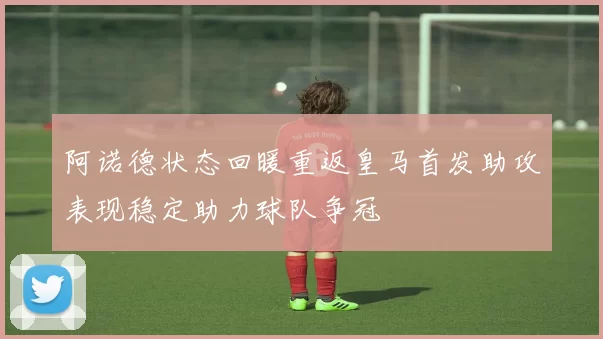 阿诺德状态回暖重返皇马首发助攻表现稳定助力球队争冠