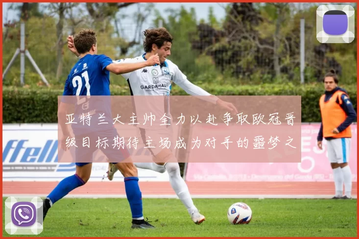 亚特兰大主帅全力以赴争取欧冠晋级目标期待主场成为对手的噩梦之地