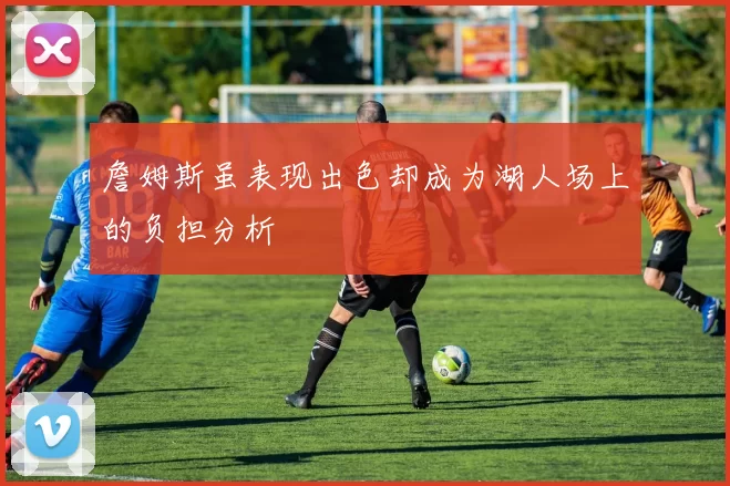 詹姆斯虽表现出色却成为湖人场上的负担分析