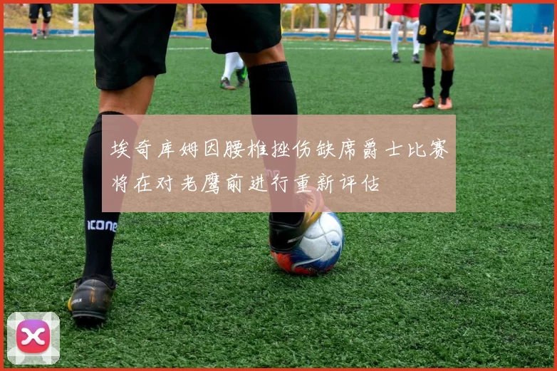 埃奇库姆因腰椎挫伤缺席爵士比赛将在对老鹰前进行重新评估