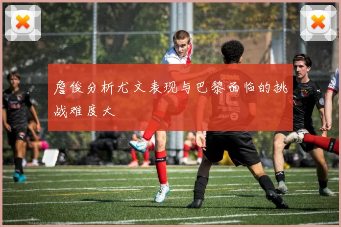 詹俊分析尤文表现与巴黎面临的挑战难度大