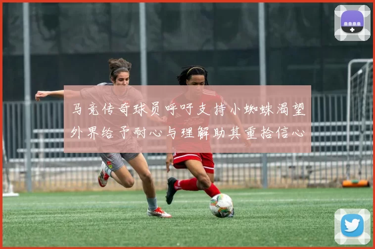 马竞传奇球员呼吁支持小蜘蛛渴望外界给予耐心与理解助其重拾信心
