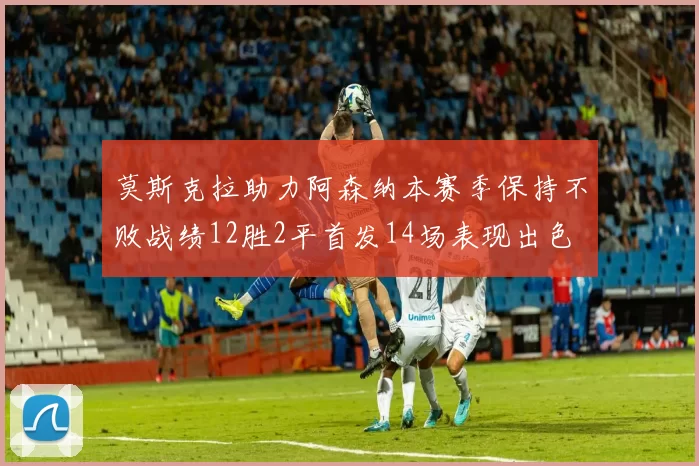 莫斯克拉助力阿森纳本赛季保持不败战绩12胜2平首发14场表现出色
