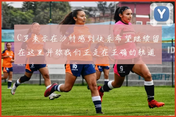 C罗表示在沙特感到快乐希望继续留在这里并称我们正走在正确的轨道上