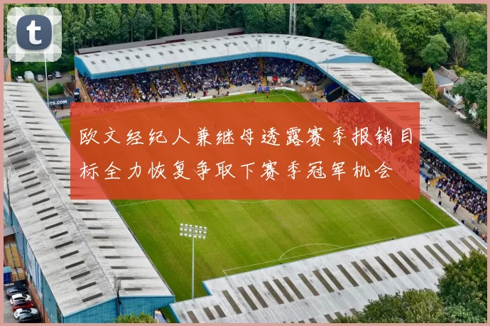 欧文经纪人兼继母透露赛季报销目标全力恢复争取下赛季冠军机会