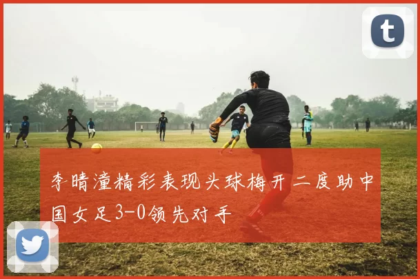 李晴潼精彩表现头球梅开二度助中国女足3-0领先对手