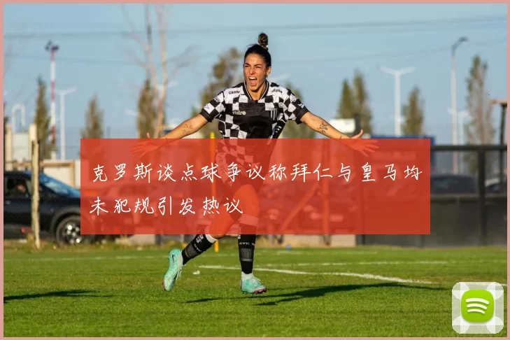 克罗斯谈点球争议称拜仁与皇马均未犯规引发热议