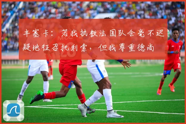 丰塞卡：若我执教法国队会毫不迟疑地征召托利索，但我尊重德尚