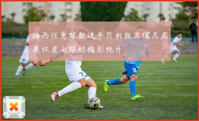 梅西任意球数追平贝利距离儒尼尼奥仅差七球的精彩统计