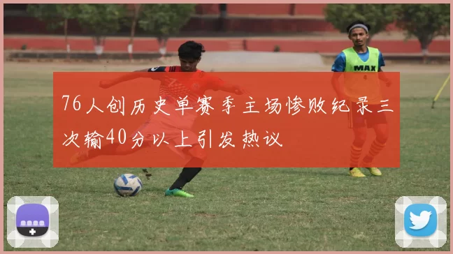 76人创历史单赛季主场惨败纪录三次输40分以上引发热议