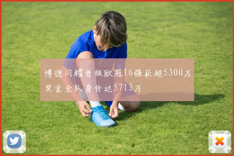 博德闪耀晋级欧冠16强获超5300万奖金全队身价达5713万