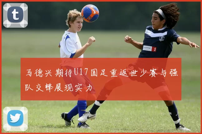 马德兴期待U17国足重返世少赛与强队交锋展现实力
