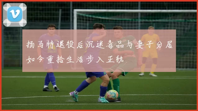 扬马特退役后沉迷毒品与妻子分居如今重拾生活步入正轨