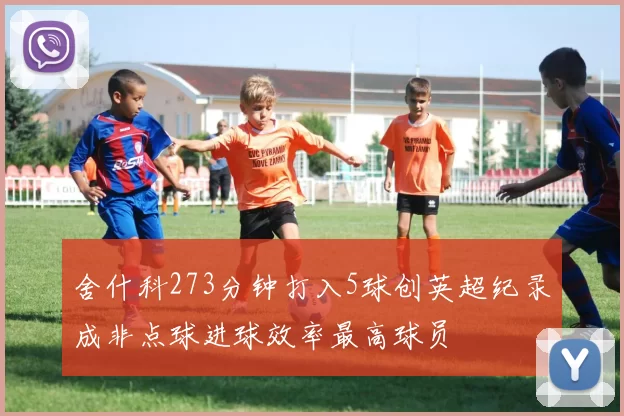 舍什科273分钟打入5球创英超纪录成非点球进球效率最高球员