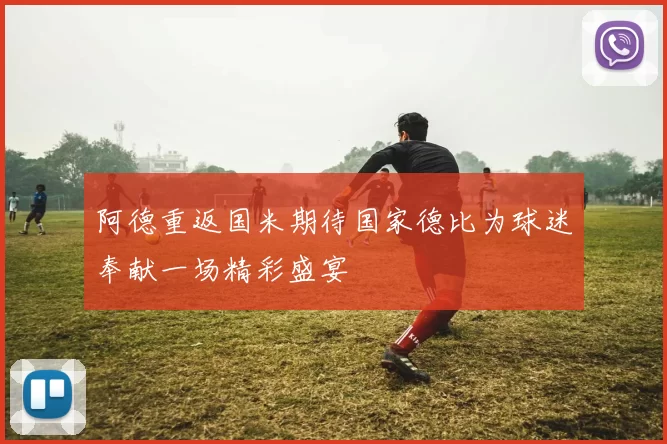 阿德重返国米期待国家德比为球迷奉献一场精彩盛宴