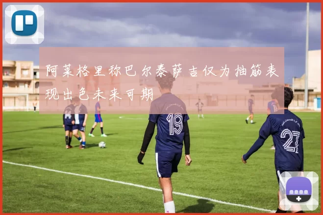 阿莱格里称巴尔泰萨吉仅为抽筋表现出色未来可期