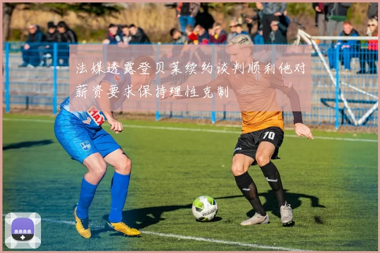 法媒透露登贝莱续约谈判顺利他对薪资要求保持理性克制